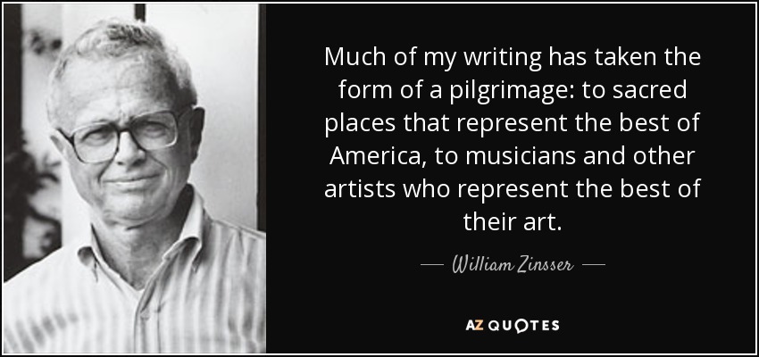 Much of my writing has taken the form of a pilgrimage: to sacred places that represent the best of America, to musicians and other artists who represent the best of their art. - William Zinsser