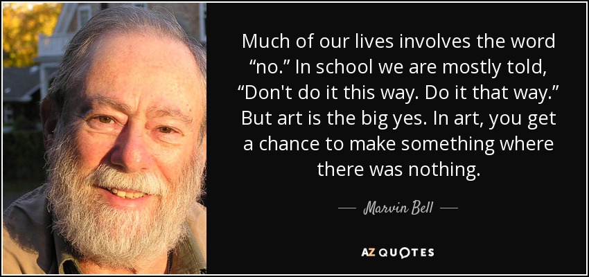 Much of our lives involves the word “no.” In school we are mostly told, “Don't do it this way. Do it that way.” But art is the big yes. In art, you get a chance to make something where there was nothing. - Marvin Bell