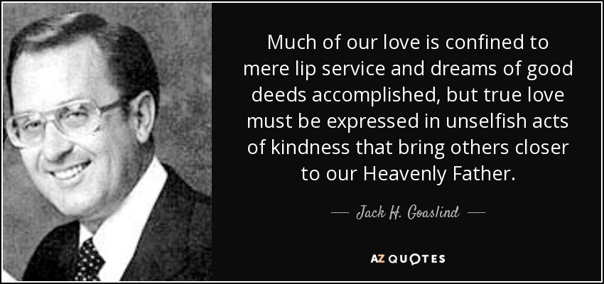 Much of our love is confined to mere lip service and dreams of good deeds accomplished, but true love must be expressed in unselfish acts of kindness that bring others closer to our Heavenly Father. - Jack H. Goaslind