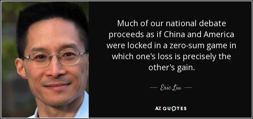 Much of our national debate proceeds as if China and America were locked in a zero-sum game in which one's loss is precisely the other's gain. - Eric Liu