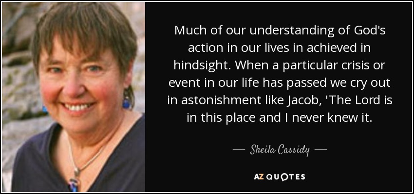 Much of our understanding of God's action in our lives in achieved in hindsight. When a particular crisis or event in our life has passed we cry out in astonishment like Jacob, 'The Lord is in this place and I never knew it. - Sheila Cassidy