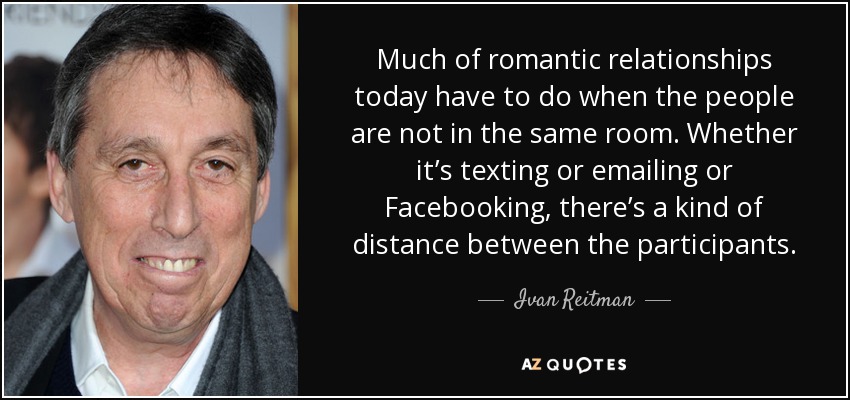 Much of romantic relationships today have to do when the people are not in the same room. Whether it’s texting or emailing or Facebooking, there’s a kind of distance between the participants. - Ivan Reitman