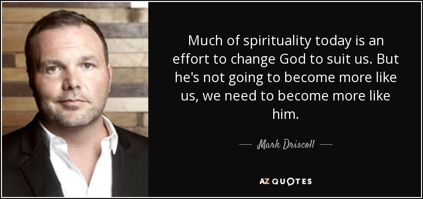Much of spirituality today is an effort to change God to suit us. But he's not going to become more like us, we need to become more like him. - Mark Driscoll