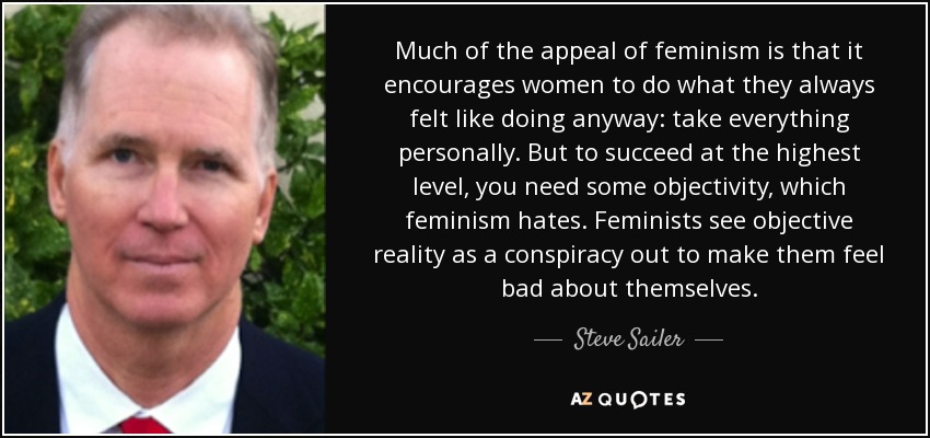 Much of the appeal of feminism is that it encourages women to do what they always felt like doing anyway: take everything personally. But to succeed at the highest level, you need some objectivity, which feminism hates. Feminists see objective reality as a conspiracy out to make them feel bad about themselves. - Steve Sailer