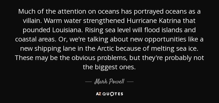 Much of the attention on oceans has portrayed oceans as a villain. Warm water strengthened Hurricane Katrina that pounded Louisiana. Rising sea level will flood islands and coastal areas. Or, we're talking about new opportunities like a new shipping lane in the Arctic because of melting sea ice. These may be the obvious problems, but they're probably not the biggest ones. - Mark Powell