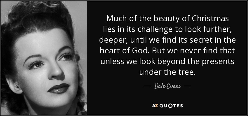 Much of the beauty of Christmas lies in its challenge to look further, deeper, until we find its secret in the heart of God. But we never find that unless we look beyond the presents under the tree. - Dale Evans