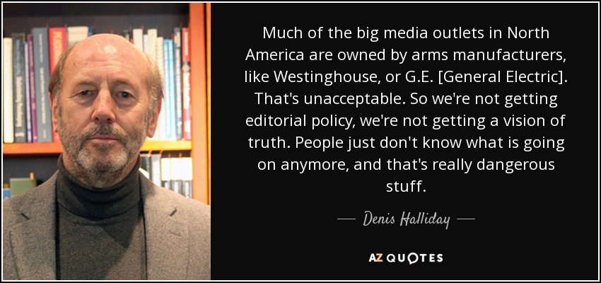 Much of the big media outlets in North America are owned by arms manufacturers, like Westinghouse, or G.E. [General Electric]. That's unacceptable. So we're not getting editorial policy, we're not getting a vision of truth. People just don't know what is going on anymore, and that's really dangerous stuff. - Denis Halliday