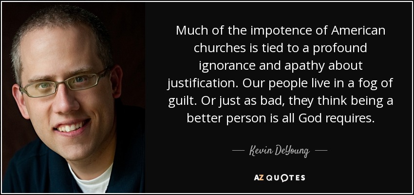 Much of the impotence of American churches is tied to a profound ignorance and apathy about justification. Our people live in a fog of guilt. Or just as bad, they think being a better person is all God requires. - Kevin DeYoung