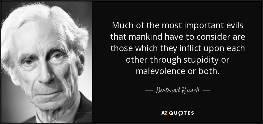 Much of the most important evils that mankind have to consider are those which they inflict upon each other through stupidity or malevolence or both. - Bertrand Russell