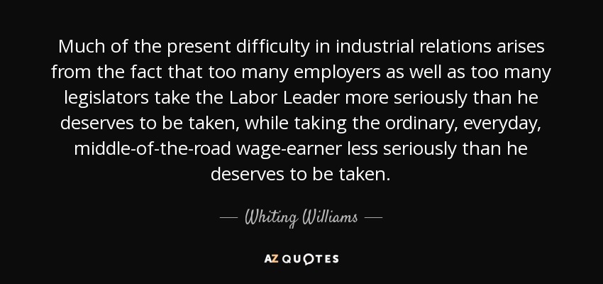 Much of the present difficulty in industrial relations arises from the fact that too many employers as well as too many legislators take the Labor Leader more seriously than he deserves to be taken, while taking the ordinary, everyday, middle-of-the-road wage-earner less seriously than he deserves to be taken. - Whiting Williams