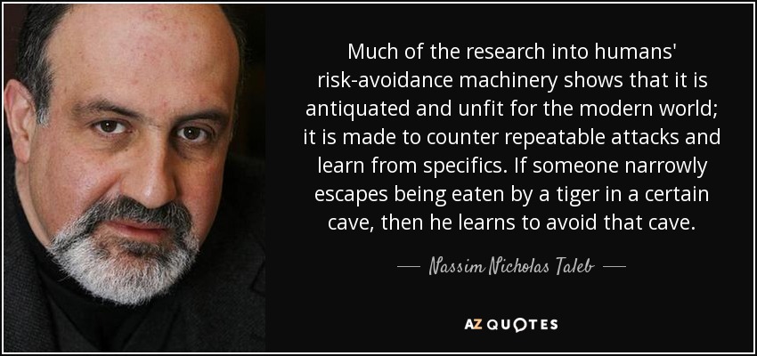 Much of the research into humans' risk-avoidance machinery shows that it is antiquated and unfit for the modern world; it is made to counter repeatable attacks and learn from specifics. If someone narrowly escapes being eaten by a tiger in a certain cave, then he learns to avoid that cave. - Nassim Nicholas Taleb
