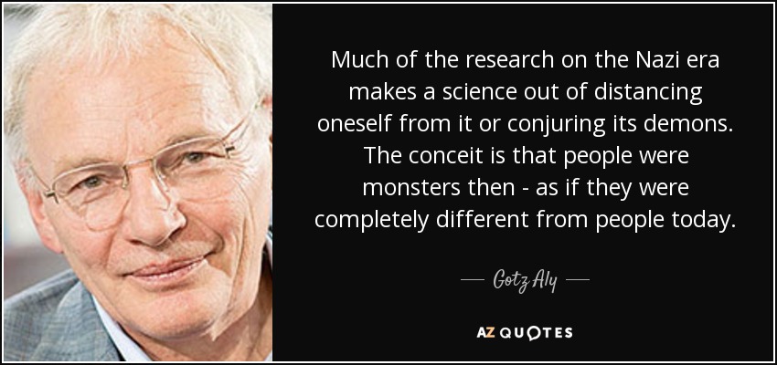 Much of the research on the Nazi era makes a science out of distancing oneself from it or conjuring its demons. The conceit is that people were monsters then - as if they were completely different from people today. - Gotz Aly