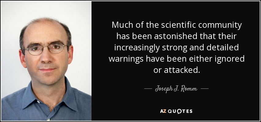 Much of the scientific community has been astonished that their increasingly strong and detailed warnings have been either ignored or attacked. - Joseph J. Romm