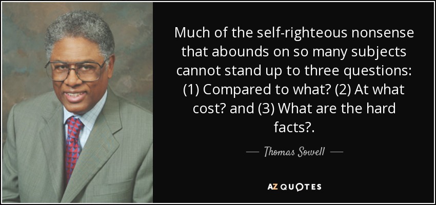 Much of the self-righteous nonsense that abounds on so many subjects cannot stand up to three questions: (1) Compared to what? (2) At what cost? and (3) What are the hard facts?. - Thomas Sowell