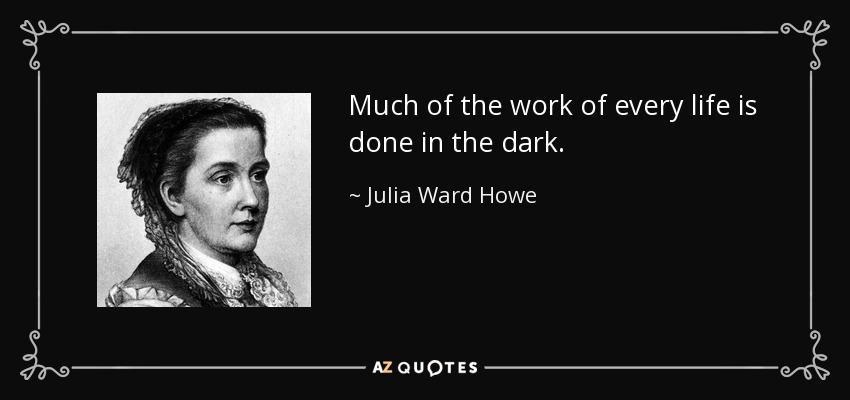 Much of the work of every life is done in the dark. - Julia Ward Howe