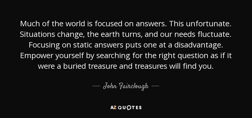 Much of the world is focused on answers. This unfortunate. Situations change, the earth turns, and our needs fluctuate. Focusing on static answers puts one at a disadvantage. Empower yourself by searching for the right question as if it were a buried treasure and treasures will find you. - John Fairclough