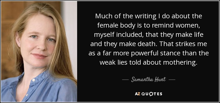 Much of the writing I do about the female body is to remind women, myself included, that they make life and they make death. That strikes me as a far more powerful stance than the weak lies told about mothering. - Samantha Hunt