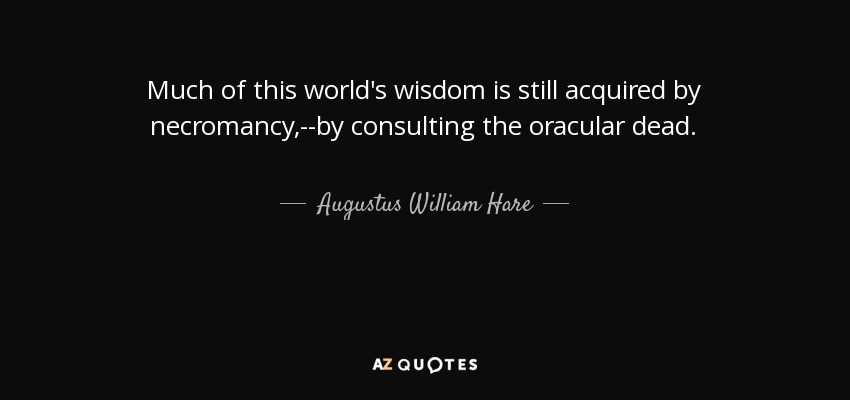 Much of this world's wisdom is still acquired by necromancy,--by consulting the oracular dead. - Augustus William Hare