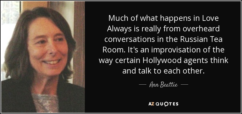 Much of what happens in Love Always is really from overheard conversations in the Russian Tea Room. It's an improvisation of the way certain Hollywood agents think and talk to each other. - Ann Beattie