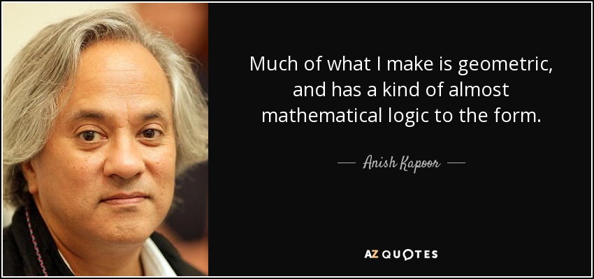 Much of what I make is geometric, and has a kind of almost mathematical logic to the form. - Anish Kapoor