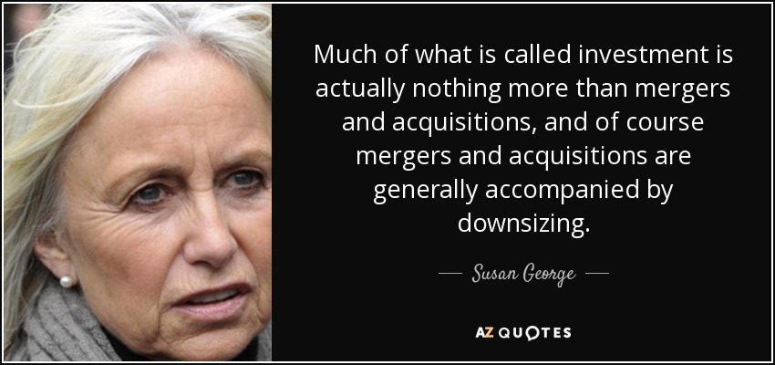 Much of what is called investment is actually nothing more than mergers and acquisitions, and of course mergers and acquisitions are generally accompanied by downsizing. - Susan George