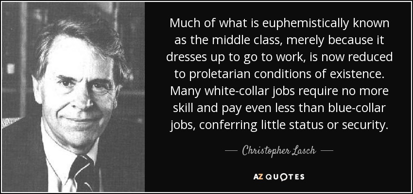 Much of what is euphemistically known as the middle class, merely because it dresses up to go to work, is now reduced to proletarian conditions of existence. Many white-collar jobs require no more skill and pay even less than blue-collar jobs, conferring little status or security. - Christopher Lasch