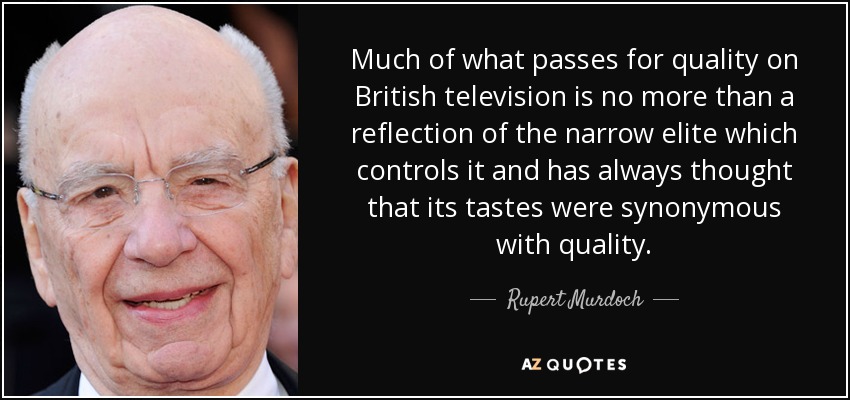 Much of what passes for quality on British television is no more than a reflection of the narrow elite which controls it and has always thought that its tastes were synonymous with quality. - Rupert Murdoch