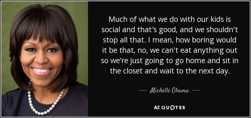 Much of what we do with our kids is social and that's good, and we shouldn't stop all that. I mean, how boring would it be that, no, we can't eat anything out so we're just going to go home and sit in the closet and wait to the next day. - Michelle Obama
