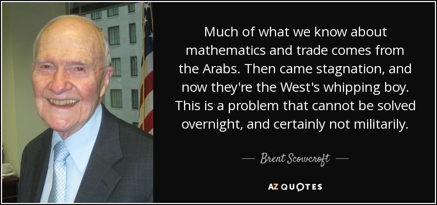 Much of what we know about mathematics and trade comes from the Arabs. Then came stagnation, and now they're the West's whipping boy. This is a problem that cannot be solved overnight, and certainly not militarily. - Brent Scowcroft