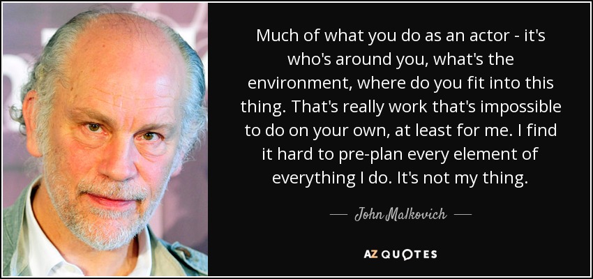 Much of what you do as an actor - it's who's around you, what's the environment, where do you fit into this thing. That's really work that's impossible to do on your own, at least for me. I find it hard to pre-plan every element of everything I do. It's not my thing. - John Malkovich