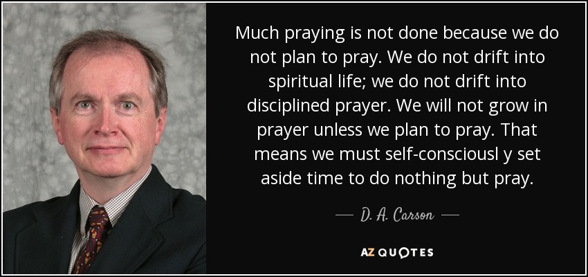 Much praying is not done because we do not plan to pray. We do not drift into spiritual life; we do not drift into disciplined prayer. We will not grow in prayer unless we plan to pray. That means we must self-consciousl y set aside time to do nothing but pray. - D. A. Carson