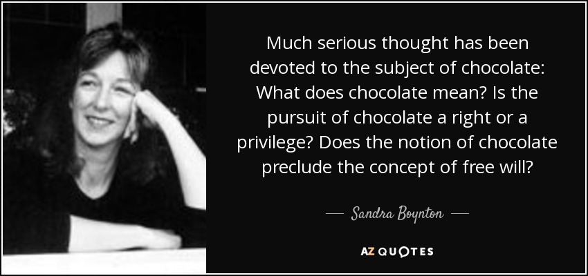 Much serious thought has been devoted to the subject of chocolate: What does chocolate mean? Is the pursuit of chocolate a right or a privilege? Does the notion of chocolate preclude the concept of free will? - Sandra Boynton