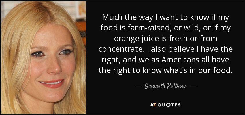 Much the way I want to know if my food is farm-raised, or wild, or if my orange juice is fresh or from concentrate. I also believe I have the right, and we as Americans all have the right to know what's in our food. - Gwyneth Paltrow