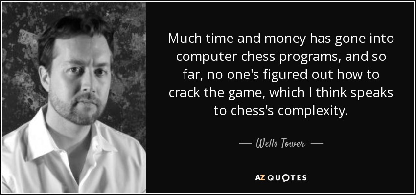 Much time and money has gone into computer chess programs, and so far, no one's figured out how to crack the game, which I think speaks to chess's complexity. - Wells Tower