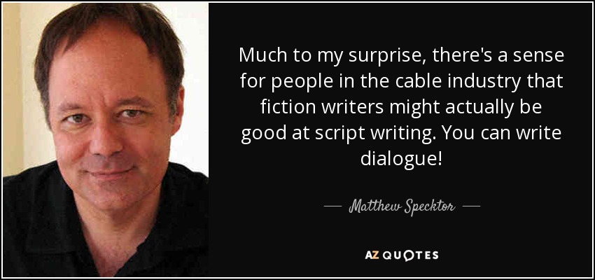 Much to my surprise, there's a sense for people in the cable industry that fiction writers might actually be good at script writing. You can write dialogue! - Matthew Specktor