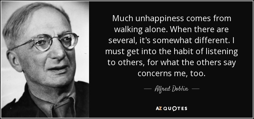 Much unhappiness comes from walking alone. When there are several, it's somewhat different. I must get into the habit of listening to others, for what the others say concerns me, too. - Alfred Doblin