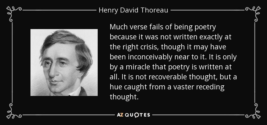 Much verse fails of being poetry because it was not written exactly at the right crisis, though it may have been inconceivably near to it. It is only by a miracle that poetry is written at all. It is not recoverable thought, but a hue caught from a vaster receding thought. - Henry David Thoreau