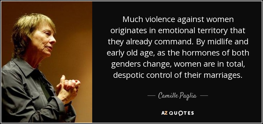 Much violence against women originates in emotional territory that they already command. By midlife and early old age, as the hormones of both genders change, women are in total, despotic control of their marriages. - Camille Paglia