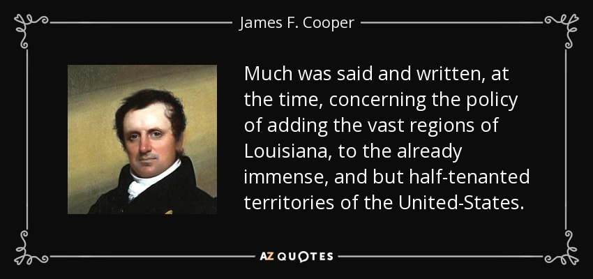 Much was said and written, at the time, concerning the policy of adding the vast regions of Louisiana, to the already immense, and but half-tenanted territories of the United-States. - James F. Cooper