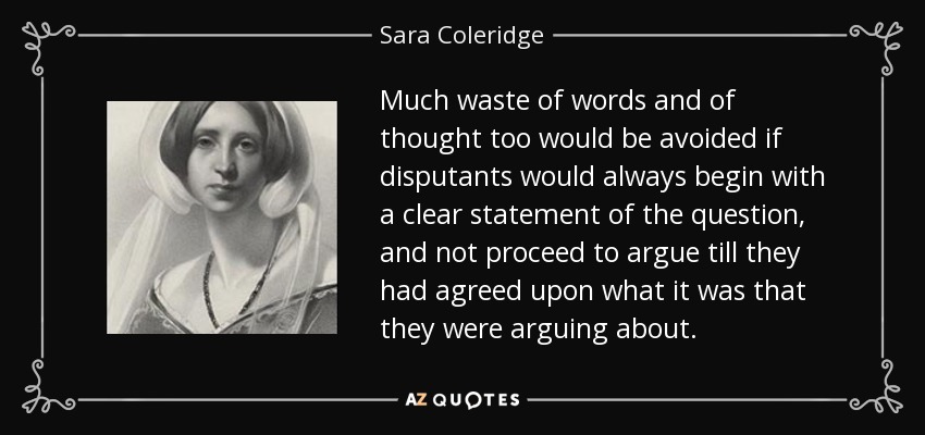 Much waste of words and of thought too would be avoided if disputants would always begin with a clear statement of the question, and not proceed to argue till they had agreed upon what it was that they were arguing about. - Sara Coleridge