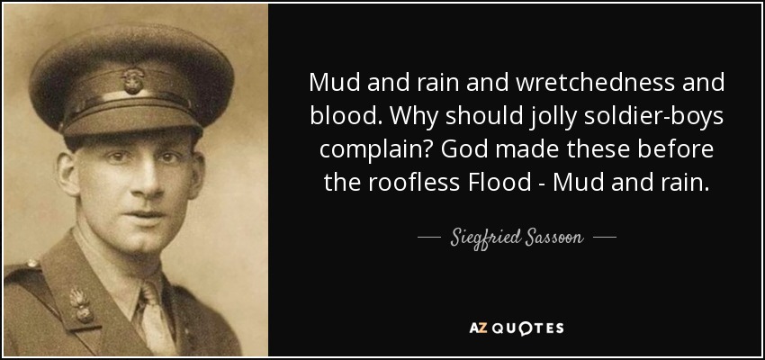 Mud and rain and wretchedness and blood. Why should jolly soldier-boys complain? God made these before the roofless Flood - Mud and rain. - Siegfried Sassoon