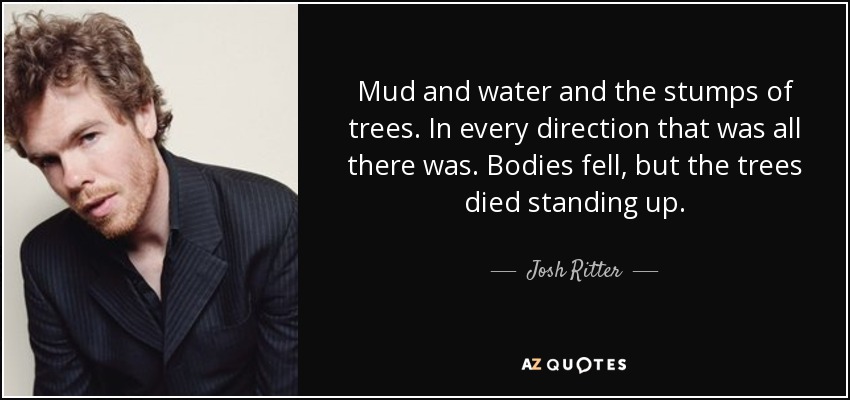 Mud and water and the stumps of trees. In every direction that was all there was. Bodies fell, but the trees died standing up. - Josh Ritter