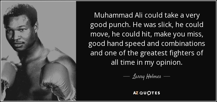 Muhammad Ali could take a very good punch. He was slick, he could move, he could hit, make you miss, good hand speed and combinations and one of the greatest fighters of all time in my opinion. - Larry Holmes
