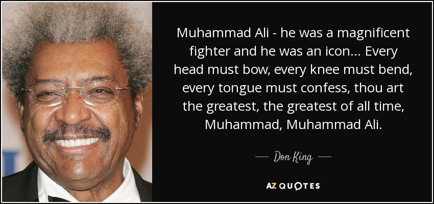 Muhammad Ali - he was a magnificent fighter and he was an icon... Every head must bow, every knee must bend, every tongue must confess, thou art the greatest, the greatest of all time, Muhammad, Muhammad Ali. - Don King