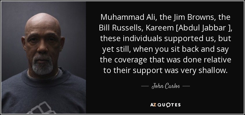 Muhammad Ali, the Jim Browns, the Bill Russells, Kareem [Abdul Jabbar ], these individuals supported us, but yet still, when you sit back and say the coverage that was done relative to their support was very shallow. - John Carlos