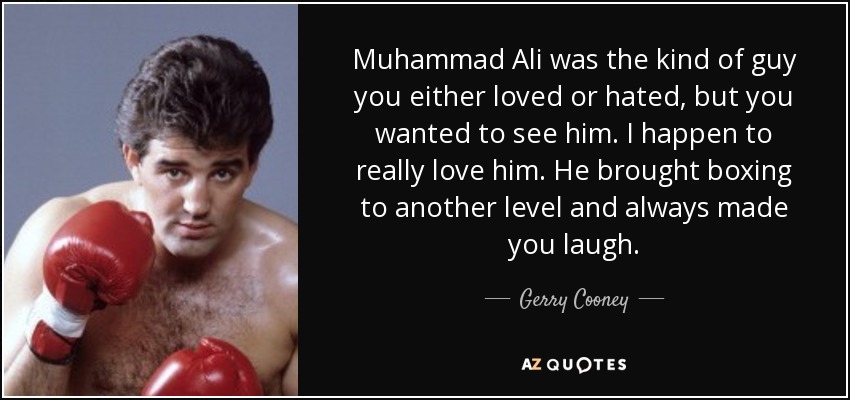 Muhammad Ali was the kind of guy you either loved or hated, but you wanted to see him. I happen to really love him. He brought boxing to another level and always made you laugh. - Gerry Cooney