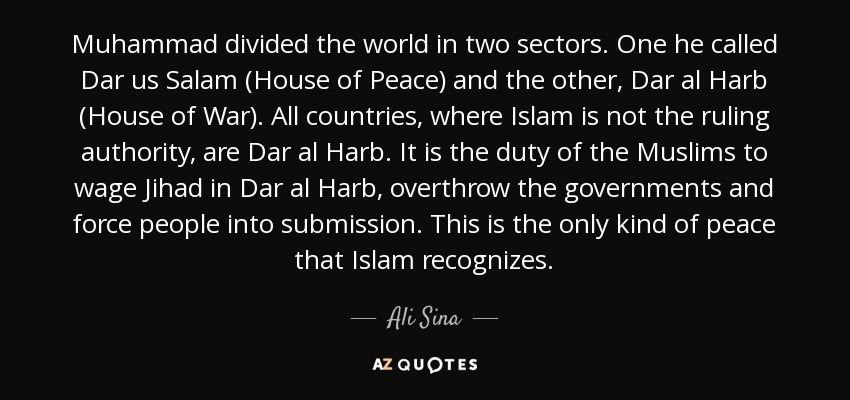 Muhammad divided the world in two sectors. One he called Dar us Salam (House of Peace) and the other, Dar al Harb (House of War). All countries, where Islam is not the ruling authority, are Dar al Harb. It is the duty of the Muslims to wage Jihad in Dar al Harb, overthrow the governments and force people into submission. This is the only kind of peace that Islam recognizes. - Ali Sina