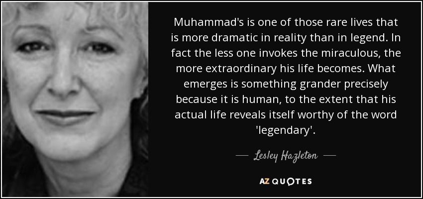 Muhammad's is one of those rare lives that is more dramatic in reality than in legend. In fact the less one invokes the miraculous, the more extraordinary his life becomes. What emerges is something grander precisely because it is human, to the extent that his actual life reveals itself worthy of the word 'legendary'. - Lesley Hazleton