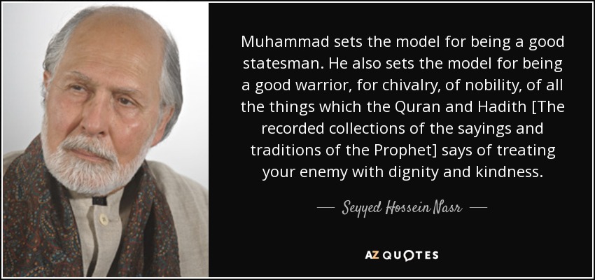 Muhammad sets the model for being a good statesman. He also sets the model for being a good warrior, for chivalry, of nobility, of all the things which the Quran and Hadith [The recorded collections of the sayings and traditions of the Prophet] says of treating your enemy with dignity and kindness. - Seyyed Hossein Nasr