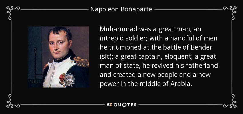 Muhammad was a great man, an intrepid soldier; with a handful of men he triumphed at the battle of Bender (sic); a great captain, eloquent, a great man of state, he revived his fatherland and created a new people and a new power in the middle of Arabia. - Napoleon Bonaparte